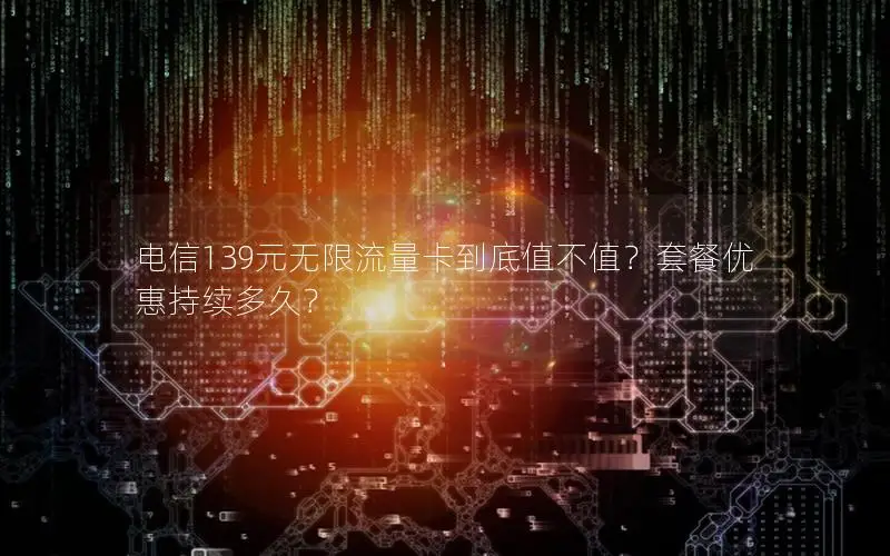 电信139元无限流量卡到底值不值？套餐优惠持续多久？