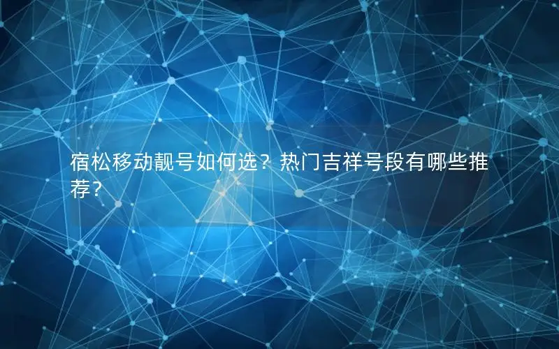 宿松移动靓号如何选？热门吉祥号段有哪些推荐？