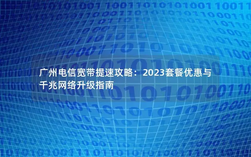 广州电信宽带提速攻略：2023套餐优惠与千兆网络升级指南