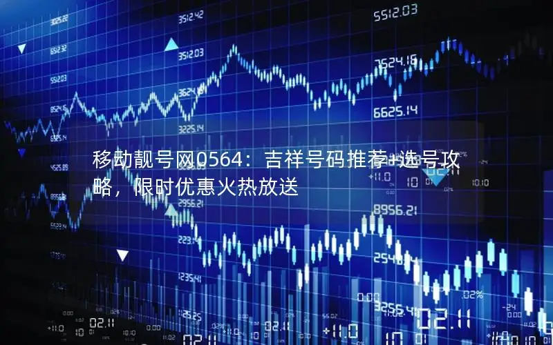 移动靓号网0564：吉祥号码推荐+选号攻略，限时优惠火热放送
