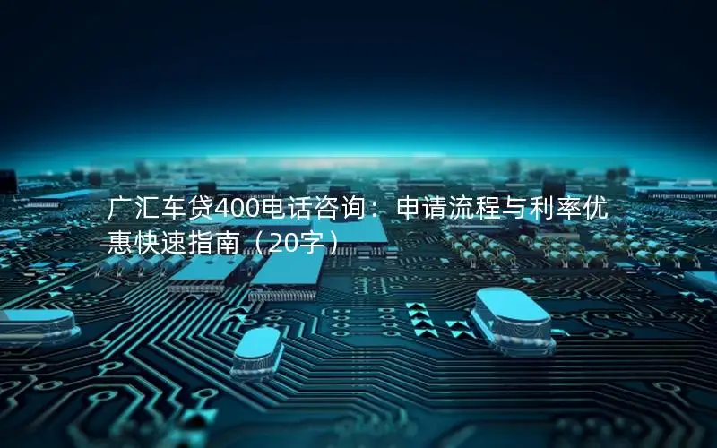 广汇车贷400电话咨询：申请流程与利率优惠快速指南（20字）