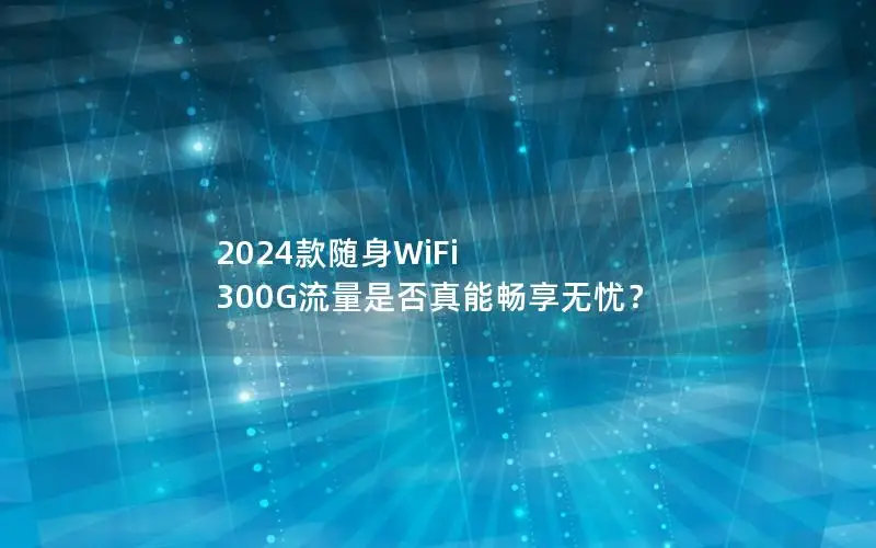 2024款随身WiFi 300G流量是否真能畅享无忧？
