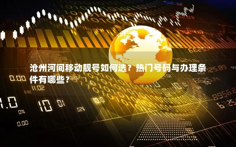 沧州河间移动靓号如何选？热门号码与办理条件有哪些？
