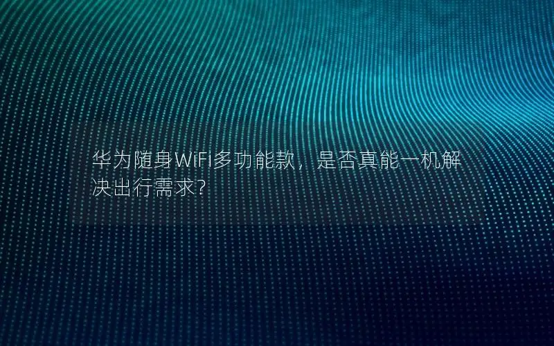 华为随身WiFi多功能款，是否真能一机解决出行需求？