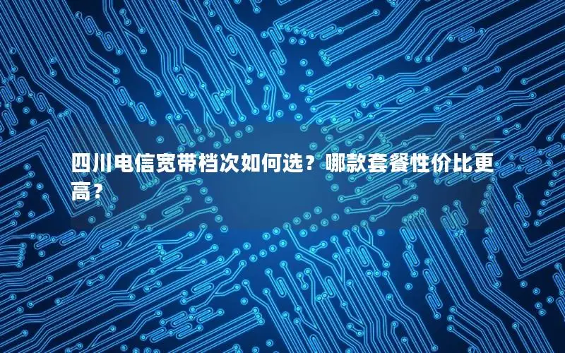 四川电信宽带档次如何选？哪款套餐性价比更高？