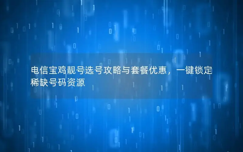 电信宝鸡靓号选号攻略与套餐优惠，一键锁定稀缺号码资源