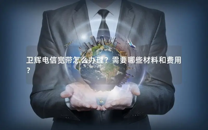 卫辉电信宽带怎么办理？需要哪些材料和费用？