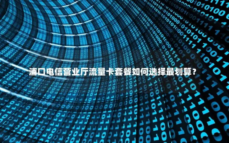 浦口电信营业厅流量卡套餐如何选择最划算？
