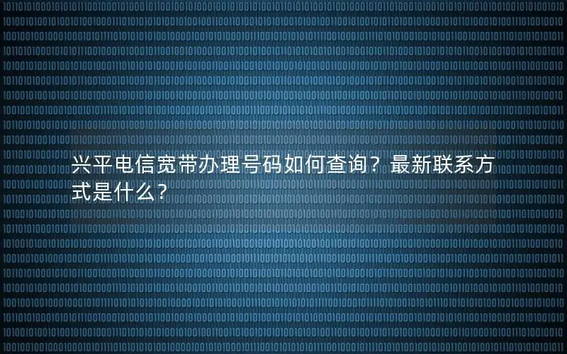 兴平电信宽带办理号码如何查询？最新联系方式是什么？