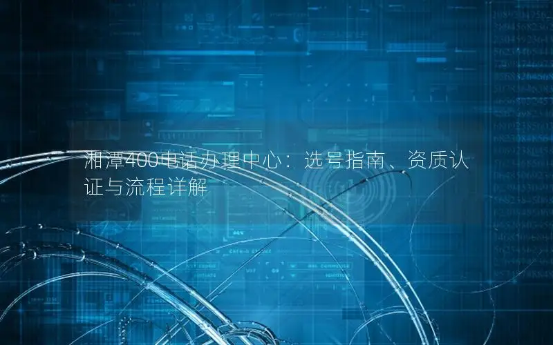 湘潭400电话办理中心：选号指南、资质认证与流程详解