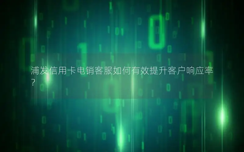 浦发信用卡电销客服如何有效提升客户响应率？