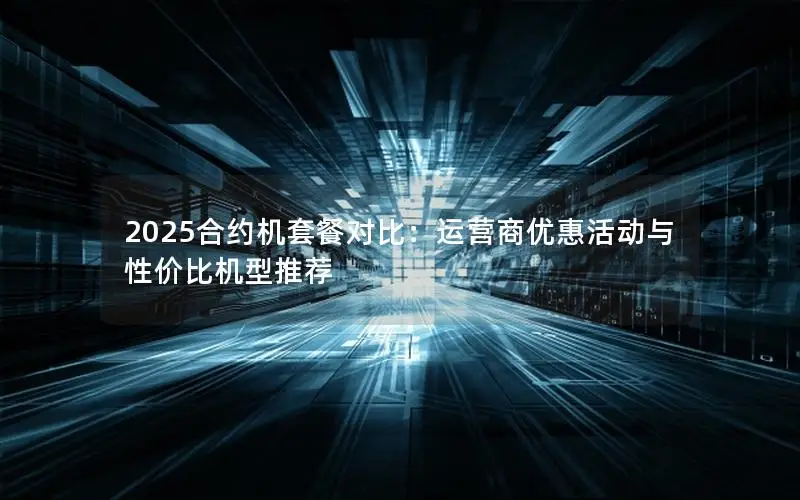 2025合约机套餐对比：运营商优惠活动与性价比机型推荐