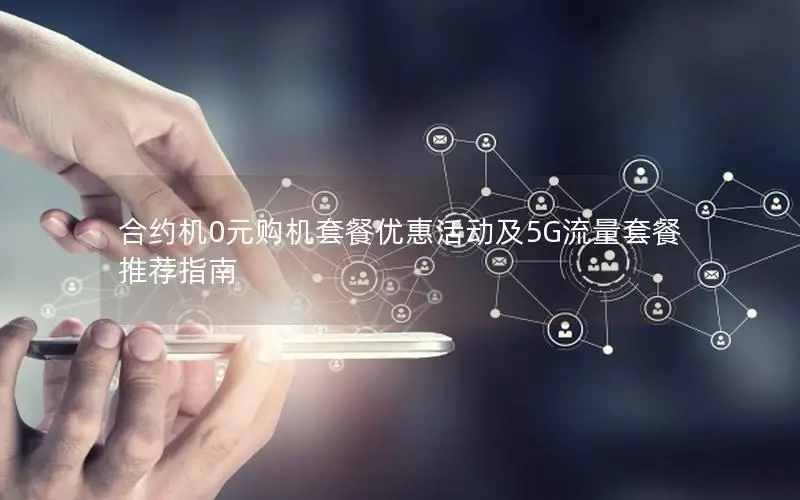 合约机0元购机套餐优惠活动及5G流量套餐推荐指南