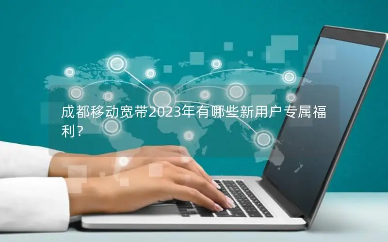 成都移动宽带2023年有哪些新用户专属福利？