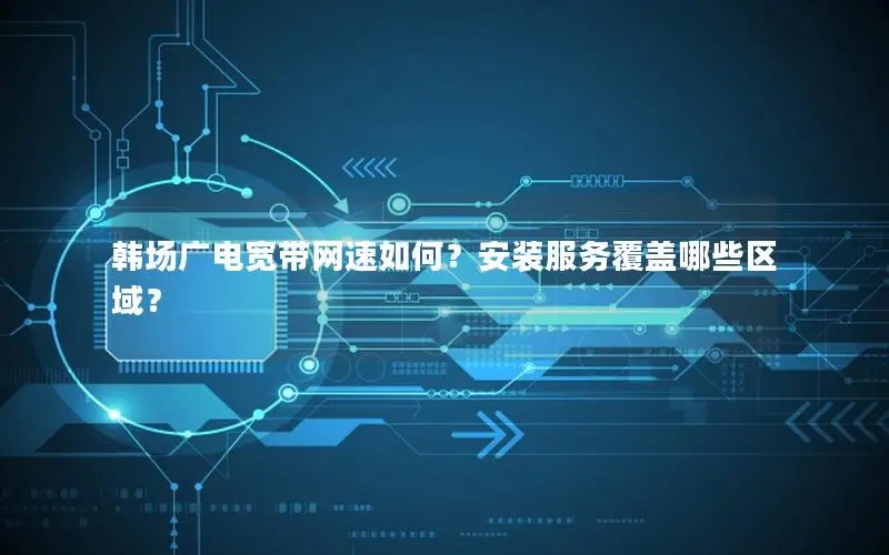 韩场广电宽带网速如何？安装服务覆盖哪些区域？
