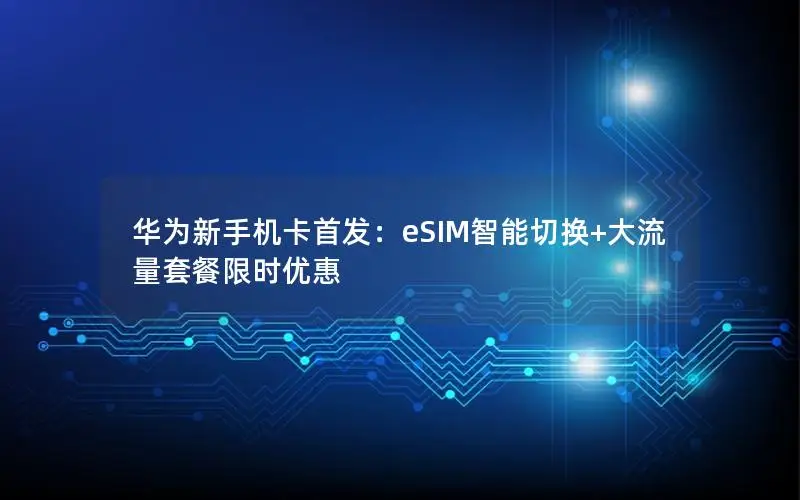 华为新手机卡首发：eSIM智能切换+大流量套餐限时优惠