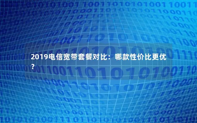 2019电信宽带套餐对比：哪款性价比更优？