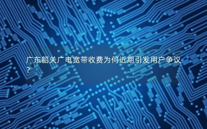 广东韶关广电宽带收费为何近期引发用户争议？