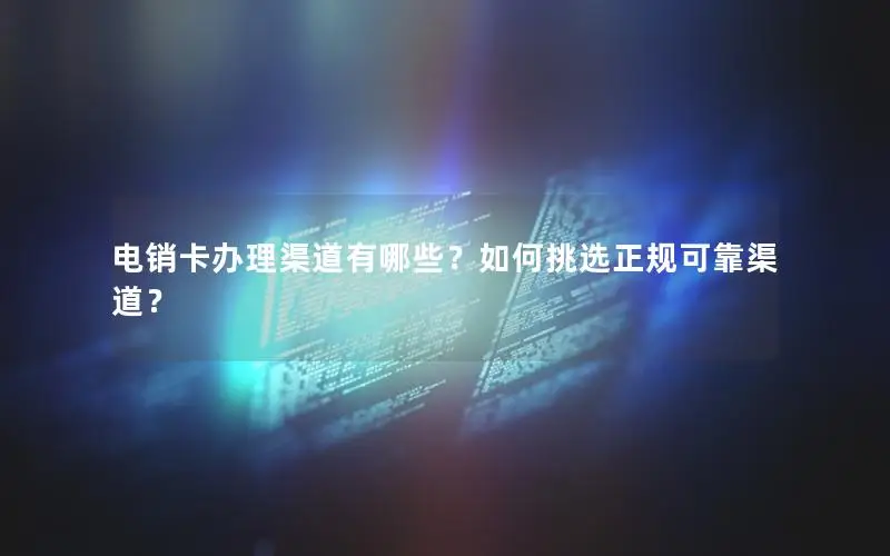 电销卡办理渠道有哪些？如何挑选正规可靠渠道？