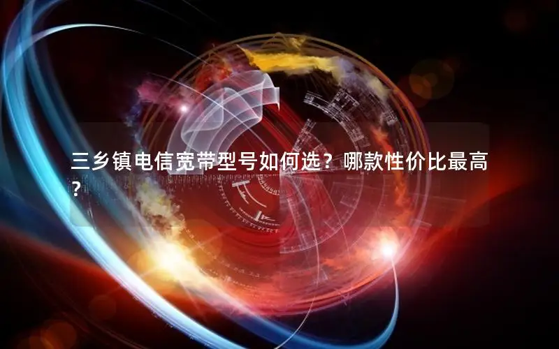 三乡镇电信宽带型号如何选？哪款性价比最高？