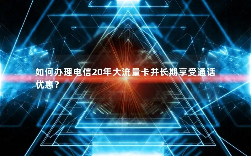 如何办理电信20年大流量卡并长期享受通话优惠？