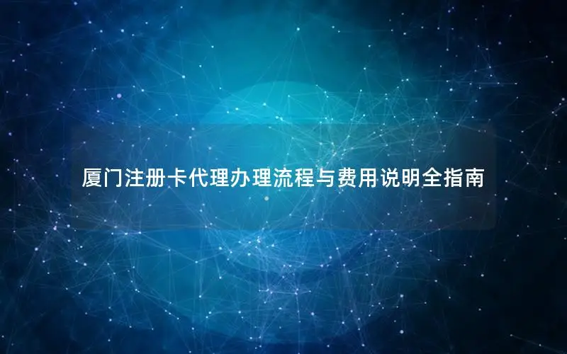 厦门注册卡代理办理流程与费用说明全指南