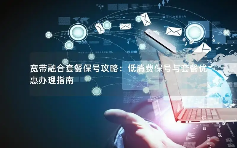 宽带融合套餐保号攻略：低消费保号与套餐优惠办理指南