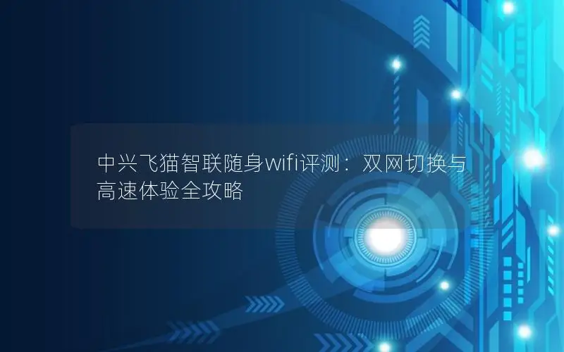 中兴飞猫智联随身wifi评测：双网切换与高速体验全攻略