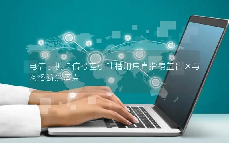 电信手机卡信号差引吐槽用户直指覆盖盲区与网络断连痛点