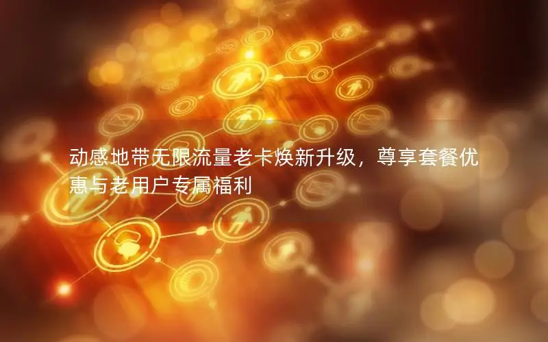 动感地带无限流量老卡焕新升级，尊享套餐优惠与老用户专属福利