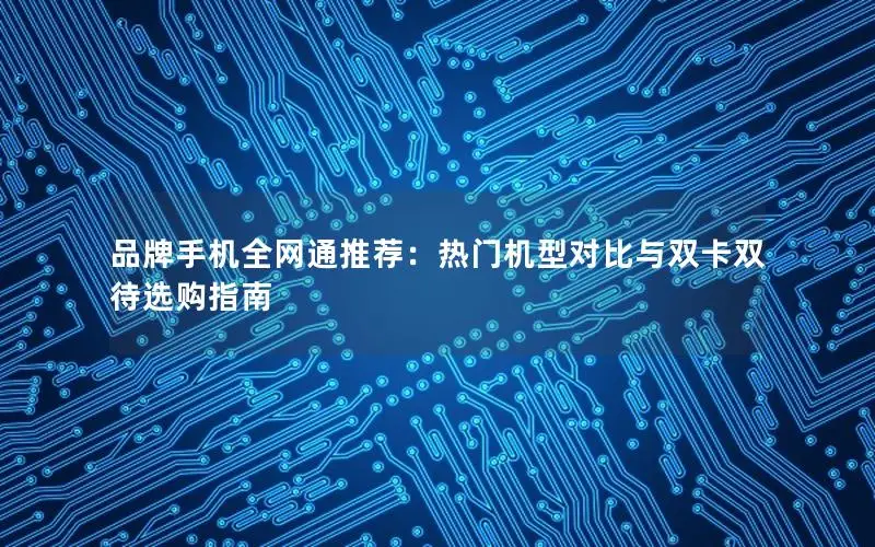 品牌手机全网通推荐：热门机型对比与双卡双待选购指南