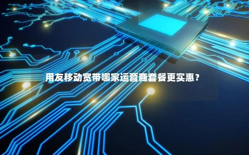 用友移动宽带哪家运营商套餐更实惠？