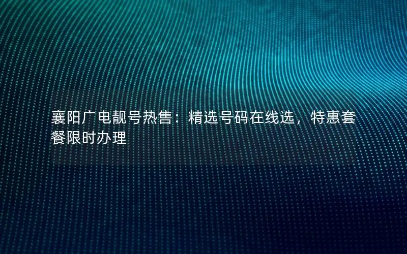襄阳广电靓号热售：精选号码在线选，特惠套餐限时办理