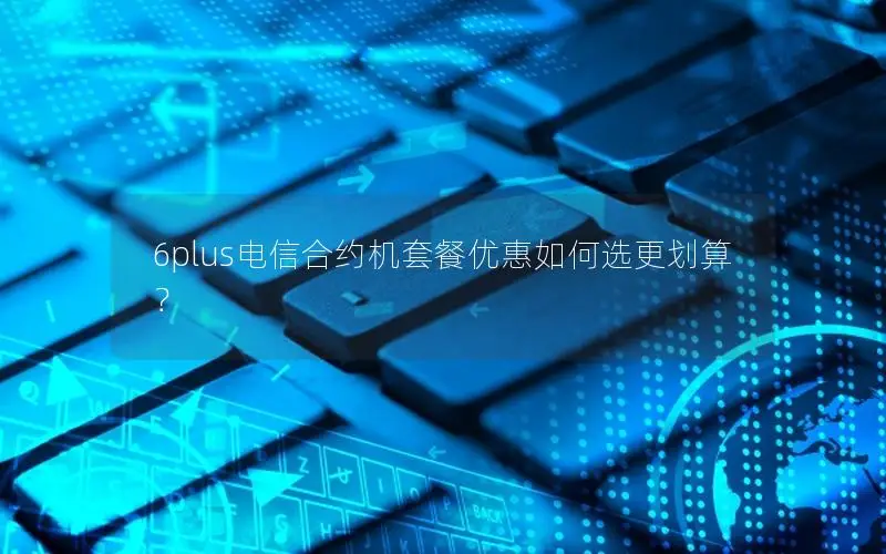 6plus电信合约机套餐优惠如何选更划算？