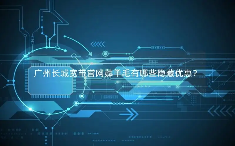 广州长城宽带官网薅羊毛有哪些隐藏优惠？