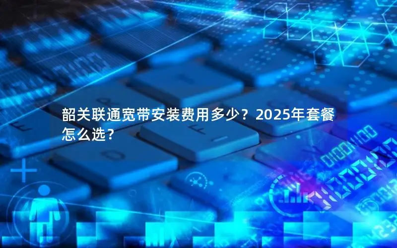 韶关联通宽带安装费用多少？2025年套餐怎么选？
