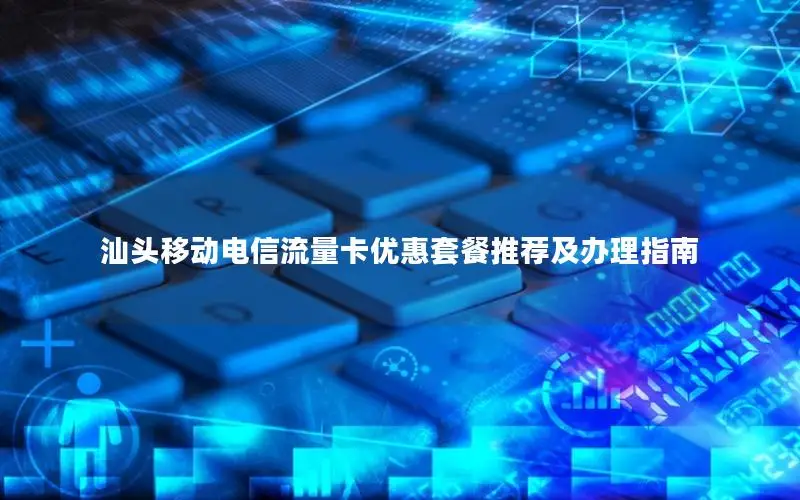 汕头移动电信流量卡优惠套餐推荐及办理指南