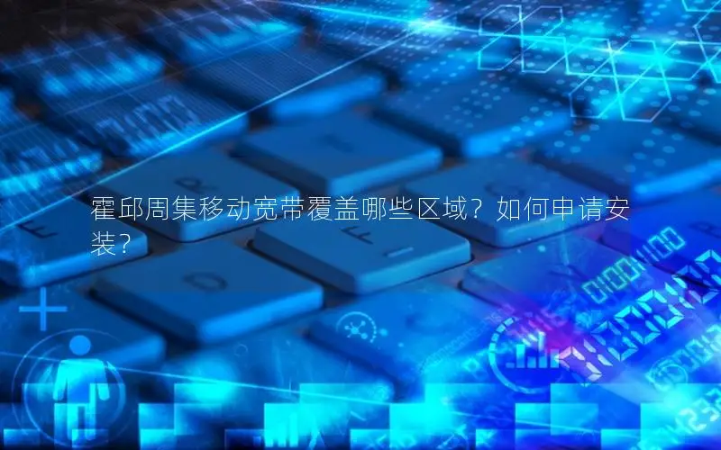 霍邱周集移动宽带覆盖哪些区域？如何申请安装？
