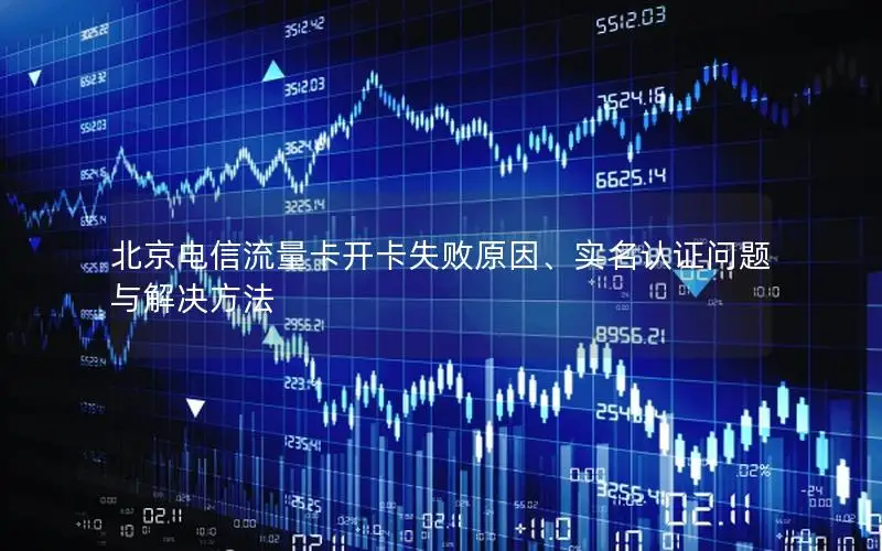 北京电信流量卡开卡失败原因、实名认证问题与解决方法