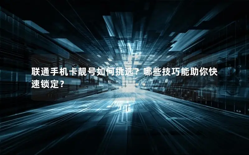 联通手机卡靓号如何挑选？哪些技巧能助你快速锁定？