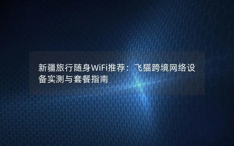 新疆旅行随身WiFi推荐：飞猫跨境网络设备实测与套餐指南