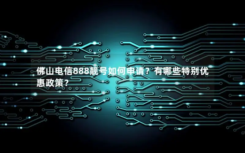 佛山电信888靓号如何申请？有哪些特别优惠政策？