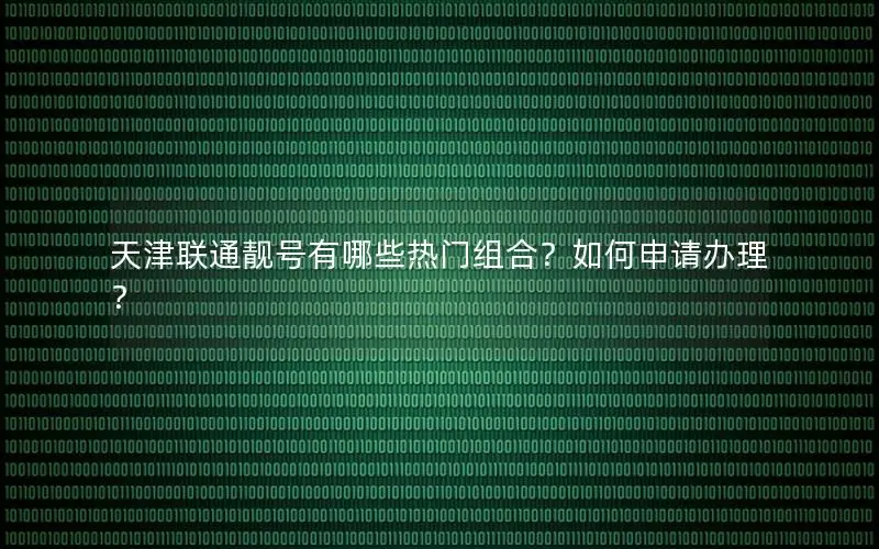 天津联通靓号有哪些热门组合？如何申请办理？