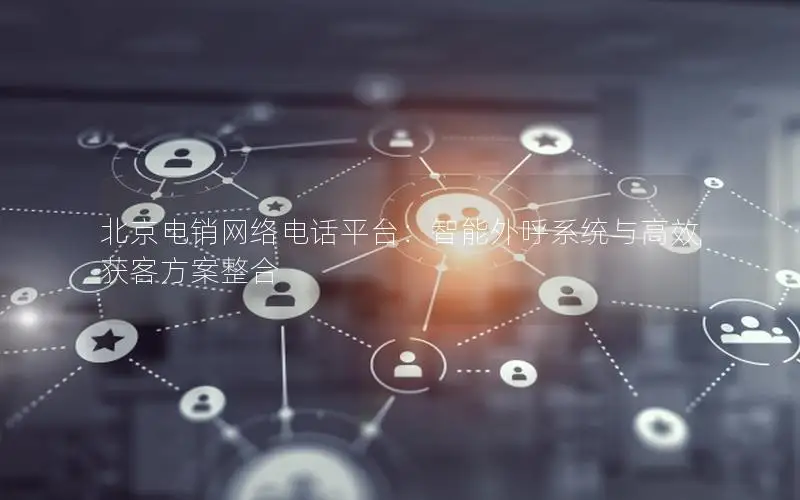 北京电销网络电话平台：智能外呼系统与高效获客方案整合