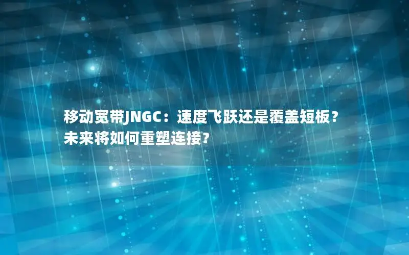 移动宽带JNGC：速度飞跃还是覆盖短板？未来将如何重塑连接？