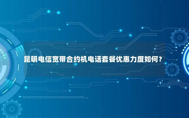 昆明电信宽带合约机电话套餐优惠力度如何？