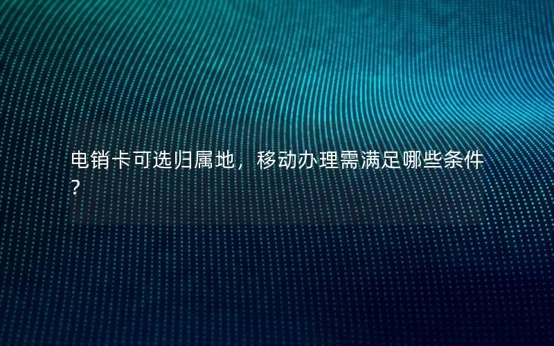 电销卡可选归属地，移动办理需满足哪些条件？