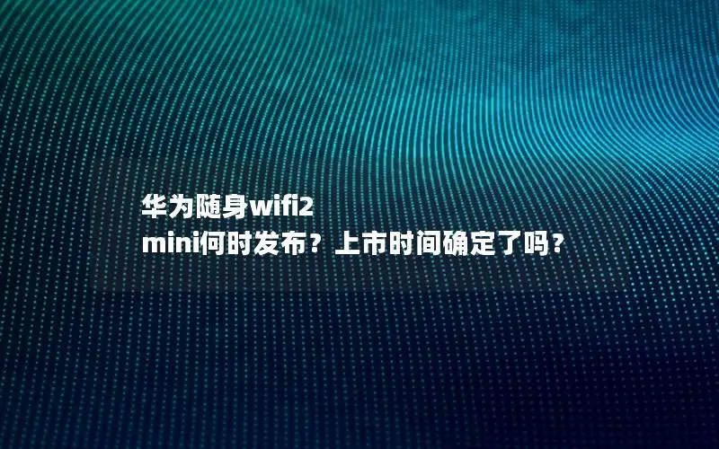 华为随身wifi2 mini何时发布？上市时间确定了吗？