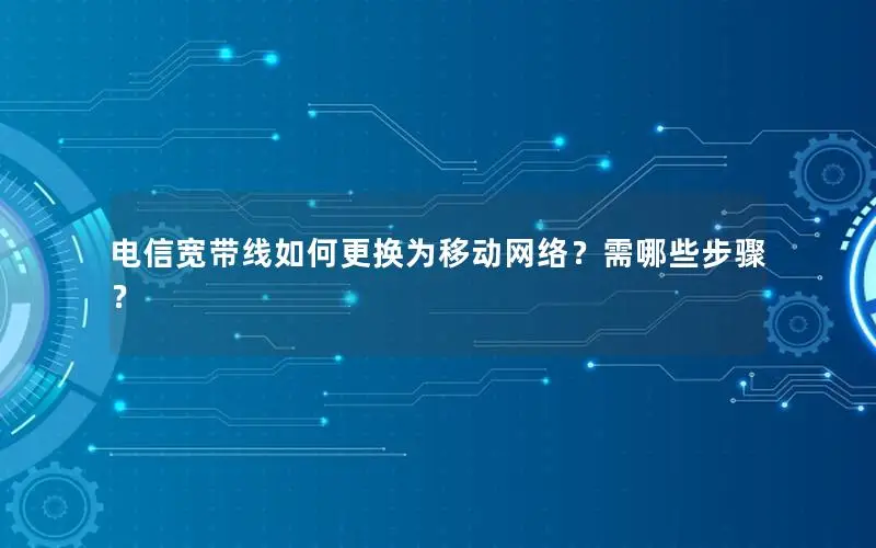 电信宽带线如何更换为移动网络？需哪些步骤？