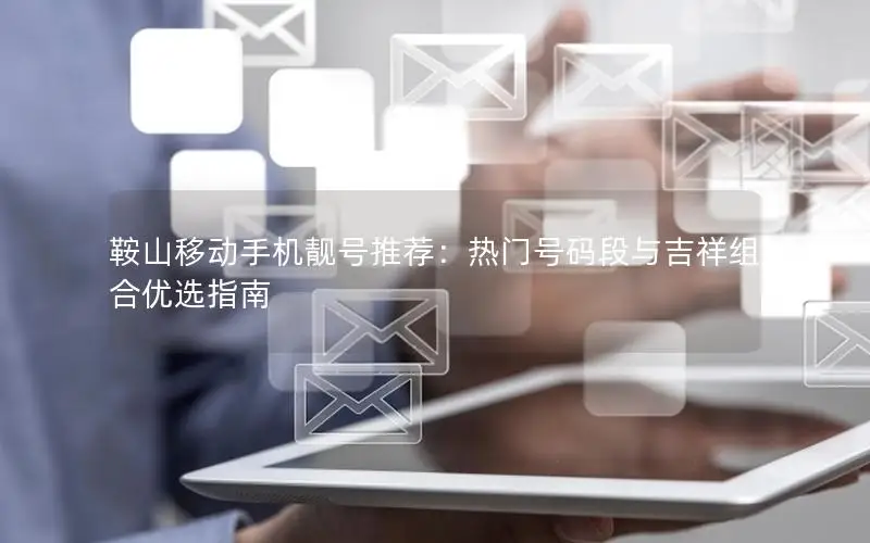 鞍山移动手机靓号推荐：热门号码段与吉祥组合优选指南